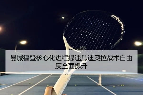 曼城福登核心化进程提速瓜迪奥拉战术自由度全面提升