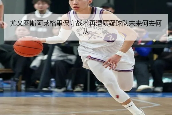 尤文图斯阿莱格里保守战术再遭质疑球队未来何去何从