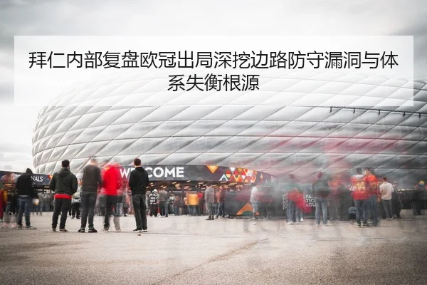 拜仁内部复盘欧冠出局深挖边路防守漏洞与体系失衡根源