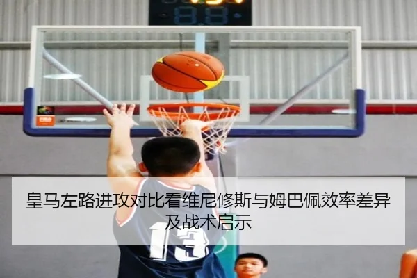 皇马左路进攻对比看维尼修斯与姆巴佩效率差异及战术启示